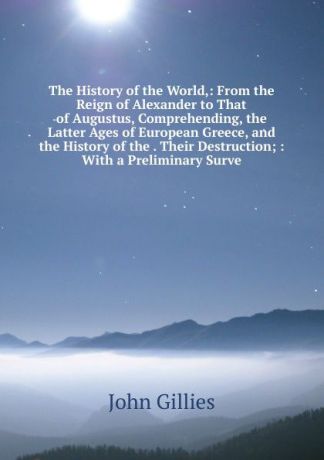 John Gillies The History of the World,: From the Reign of Alexander to That of Augustus, Comprehending, the Latter Ages of European Greece, and the History of the . Their Destruction; : With a Preliminary Surve