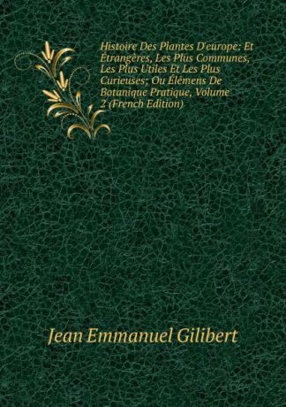 Jean Emmanuel Gilibert Histoire Des Plantes D.europe: Et Etrangeres, Les Plus Communes, Les Plus Utiles Et Les Plus Curieuses; Ou Elemens De Botanique Pratique, Volume 2 (French Edition)