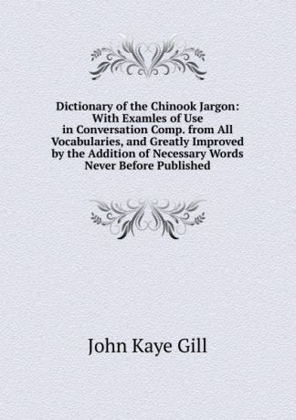 John Kaye Gill Dictionary of the Chinook Jargon: With Examles of Use in Conversation Comp. from All Vocabularies, and Greatly Improved by the Addition of Necessary Words Never Before Published.
