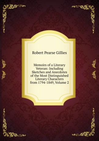 Robert Pearse Gillies Memoirs of a Literary Veteran: Including Sketches and Anecdotes of the Most Distinguished Literary Characters from 1794-1849, Volume 2