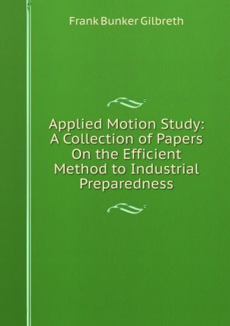 Frank Bunker Gilbreth Applied Motion Study: A Collection of Papers On the Efficient Method to Industrial Preparedness
