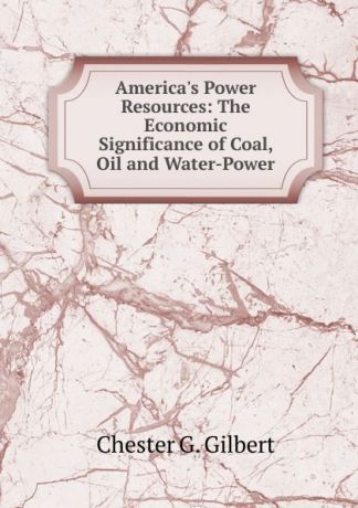 Chester G. Gilbert America.s Power Resources: The Economic Significance of Coal, Oil and Water-Power