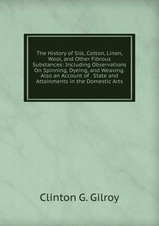 Clinton G. Gilroy The History of Silk, Cotton, Linen, Wool, and Other Fibrous Substances: Including Observations On Spinning, Dyeing, and Weaving. Also an Account of . State and Attainments in the Domestic Arts