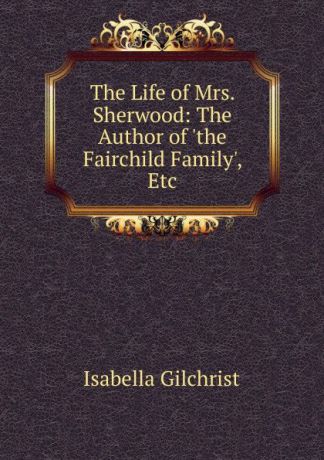 Isabella Gilchrist The Life of Mrs. Sherwood: The Author of .the Fairchild Family., Etc