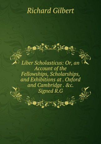 Richard Gilbert Liber Scholasticus: Or, an Account of the Fellowships, Scholarships, and Exhibitions at . Oxford and Cambridge . .c. Signed R.G