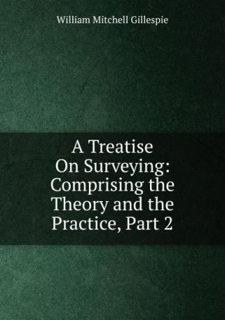 William Mitchell Gillespie A Treatise On Surveying: Comprising the Theory and the Practice, Part 2
