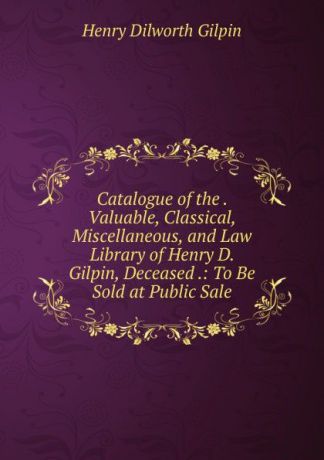 Henry Dilworth Gilpin Catalogue of the . Valuable, Classical, Miscellaneous, and Law Library of Henry D. Gilpin, Deceased .: To Be Sold at Public Sale