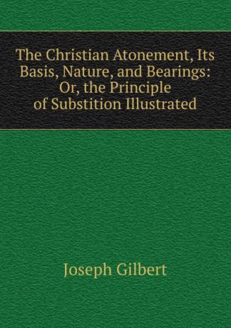 Joseph Gilbert The Christian Atonement, Its Basis, Nature, and Bearings: Or, the Principle of Substition Illustrated