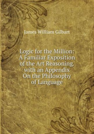 James William Gilbart Logic for the Million: A Familiar Exposition of the Art Reasoning. with an Appendix On the Philosophy of Language