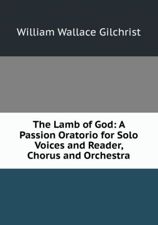 William Wallace Gilchrist The Lamb of God: A Passion Oratorio for Solo Voices and Reader, Chorus and Orchestra