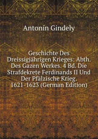 Antonín Gindely Geschichte Des Dreissigjahrigen Krieges: Abth. Des Gazen Werkes. 4 Bd. Die Strafdekrete Ferdinands II Und Der Pfalzische Krieg. 1621-1623 (German Edition)