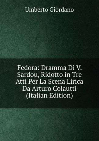 Umberto Giordano Fedora: Dramma Di V. Sardou, Ridotto in Tre Atti Per La Scena Lirica Da Arturo Colautti (Italian Edition)
