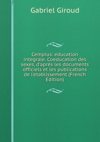 Gabriel Giroud Cempius: education integrale. Coeducation des sexes, d.apres les documents officiels et les publications de l.etablissement (French Edition)