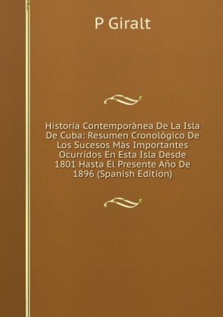 P Giralt Historia Contemporanea De La Isla De Cuba: Resumen Cronologico De Los Sucesos Mas Importantes Ocurridos En Esta Isla Desde 1801 Hasta El Presente Ano De 1896 (Spanish Edition)