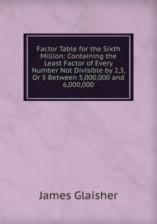 James Glaisher Factor Table for the Sixth Million: Containing the Least Factor of Every Number Not Divisible by 2,3, Or 5 Between 5,000,000 and 6,000,000