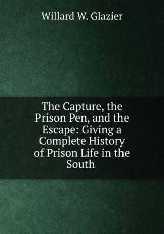 Willard W. Glazier The Capture, the Prison Pen, and the Escape: Giving a Complete History of Prison Life in the South .