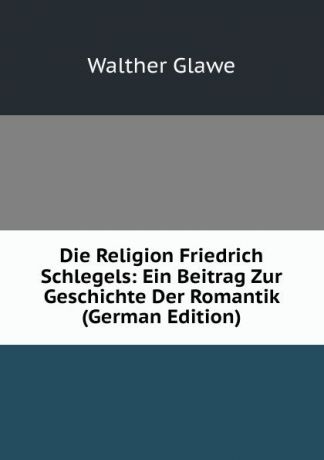 Walther Glawe Die Religion Friedrich Schlegels: Ein Beitrag Zur Geschichte Der Romantik (German Edition)