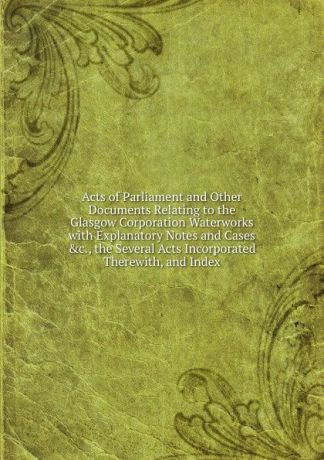 Acts of Parliament and Other Documents Relating to the Glasgow Corporation Waterworks with Explanatory Notes and Cases .c., the Several Acts Incorporated Therewith, and Index