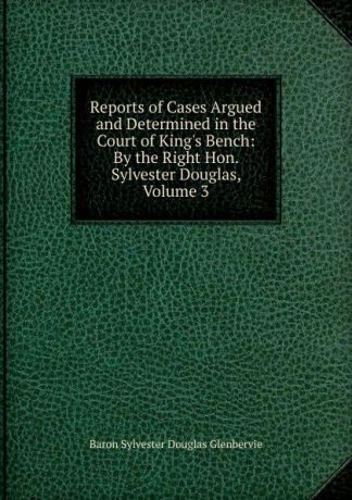 Sylvester Douglas Glenbervie Reports of Cases Argued and Determined in the Court of King.s Bench: By the Right Hon. Sylvester Douglas, Volume 3