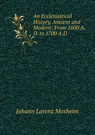 Johann Lorenz Mosheim An Ecclesiastical History, Ancient and Modern: From 1600 A.D. to 1700 A.D