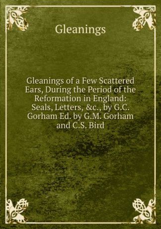 Gleanings Gleanings of a Few Scattered Ears, During the Period of the Reformation in England: Seals, Letters, .c., by G.C. Gorham Ed. by G.M. Gorham and C.S. Bird.