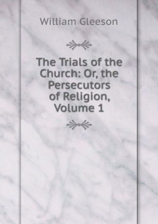 William Gleeson The Trials of the Church: Or, the Persecutors of Religion, Volume 1