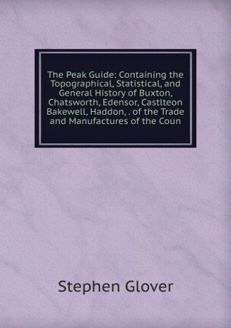 Stephen Glover The Peak Guide: Containing the Topographical, Statistical, and General History of Buxton, Chatsworth, Edensor, Castlteon Bakewell, Haddon, . of the Trade and Manufactures of the Coun