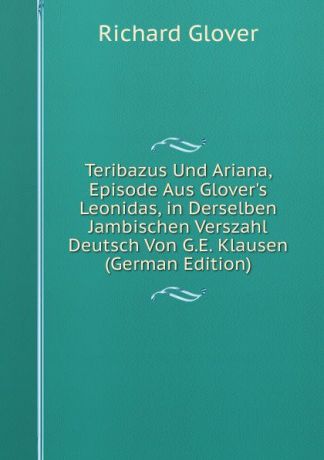 Richard Glover Teribazus Und Ariana, Episode Aus Glover.s Leonidas, in Derselben Jambischen Verszahl Deutsch Von G.E. Klausen (German Edition)