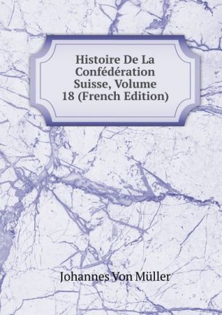 Johannes von Müller Histoire De La Confederation Suisse, Volume 18 (French Edition)