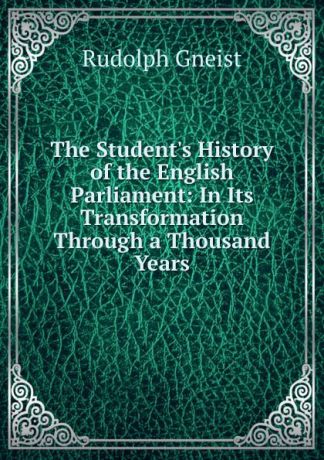 Rudolph Gneist The Student.s History of the English Parliament: In Its Transformation Through a Thousand Years
