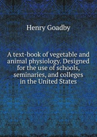 Henry Goadby A text-book of vegetable and animal physiology. Designed for the use of schools, seminaries, and colleges in the United States