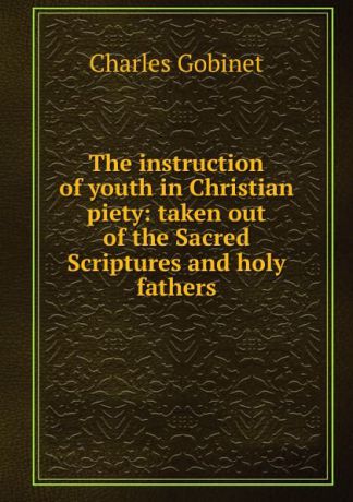 Charles Gobinet The instruction of youth in Christian piety: taken out of the Sacred Scriptures and holy fathers