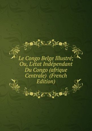 Le Congo Belge Illustre; Ou, L.etat Independant Du Congo (afrique Centrale) (French Edition)