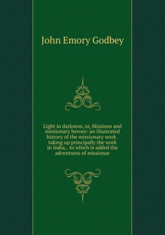 John Emory Godbey Light in darkness, or, Missions and missionary heroes: an illustrated history of the missionary work . taking up principally the work in India, . to which is added the adventures of missionar