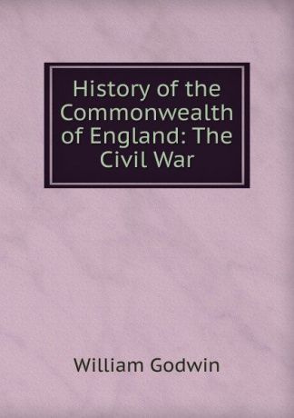 William Godwin History of the Commonwealth of England: The Civil War