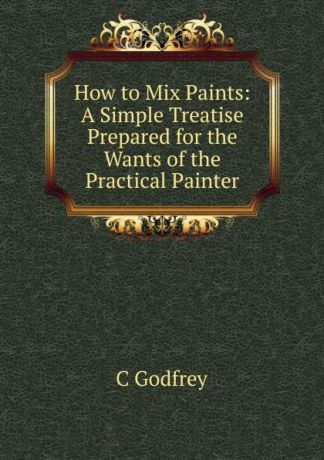 C Godfrey How to Mix Paints: A Simple Treatise Prepared for the Wants of the Practical Painter