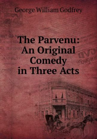 George William Godfrey The Parvenu: An Original Comedy in Three Acts