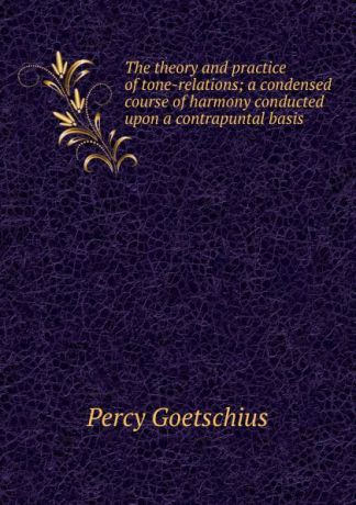 Goetschius Percy The theory and practice of tone-relations; a condensed course of harmony conducted upon a contrapuntal basis