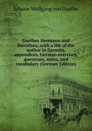 И. В. Гёте Goethes Hermann und Dorothea; with a life of the author in German, appendices, German exercises, questions, notes, and vocabulary (German Edition)