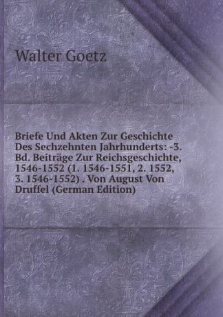 Walter Goetz Briefe Und Akten Zur Geschichte Des Sechzehnten Jahrhunderts: -3. Bd. Beitrage Zur Reichsgeschichte, 1546-1552 (1. 1546-1551, 2. 1552, 3. 1546-1552) . Von August Von Druffel (German Edition)