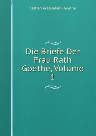 Catharina Elisabeth Goethe Die Briefe Der Frau Rath Goethe, Volume 1