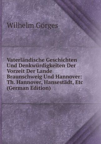 Wilhelm Gorges Vaterlandische Geschichten Und Denkwurdigkeiten Der Vorzeit Der Lande Braunschweig Und Hannover: Th. Hannover, Hansestadt, Etc (German Edition)