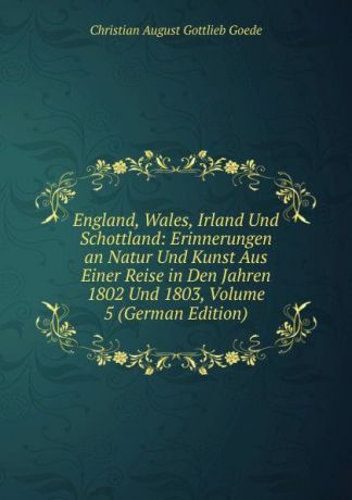 Christian August Gottlieb Goede England, Wales, Irland Und Schottland: Erinnerungen an Natur Und Kunst Aus Einer Reise in Den Jahren 1802 Und 1803, Volume 5 (German Edition)