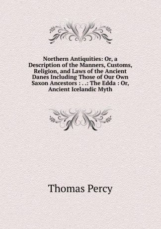 Thomas Percy Northern Antiquities: Or, a Description of the Manners, Customs, Religion, and Laws of the Ancient Danes Including Those of Our Own Saxon Ancestors : . .: The Edda : Or, Ancient Icelandic Myth