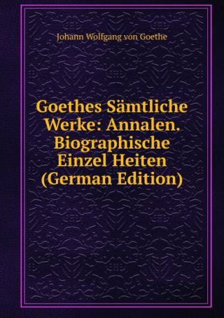 И. В. Гёте Goethes Samtliche Werke: Annalen. Biographische Einzel Heiten (German Edition)