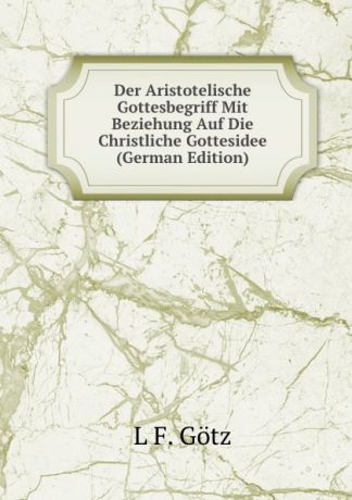 L F. Götz Der Aristotelische Gottesbegriff Mit Beziehung Auf Die Christliche Gottesidee (German Edition)