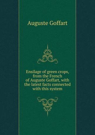 Auguste Goffart Ensilage of green crops, from the French of Auguste Goffart, with the latest facts connected with this system