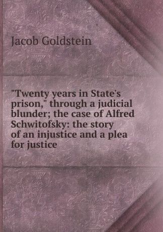 Jacob Goldstein "Twenty years in State.s prison," through a judicial blunder; the case of Alfred Schwitofsky: the story of an injustice and a plea for justice