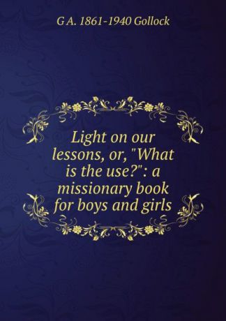 G A. 1861-1940 Gollock Light on our lessons, or, "What is the use.": a missionary book for boys and girls