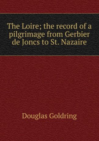 Douglas Goldring The Loire; the record of a pilgrimage from Gerbier de Joncs to St. Nazaire